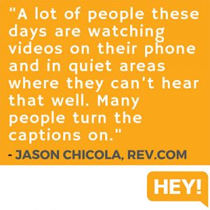 "A lot of people these days are watching videos on their phone and in quiet areas where they can’t hear that well. Many people turn the captions on." - Jason Chicola, Rev.com