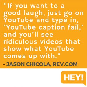 "If you want to a good laugh, just go on YouTube and type in, 'YouTube caption fail,' and you’ll see ridiculous videos that show what YouTube comes up with." - Jason Chicola, Rev.com