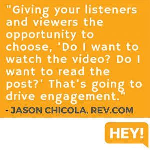 "Giving your listeners and viewers the opportunity to choose, 'Do I want to watch the video? Do I want to read the post?' That’s going to drive higher engagement." - Jason Chicola, Rev.com