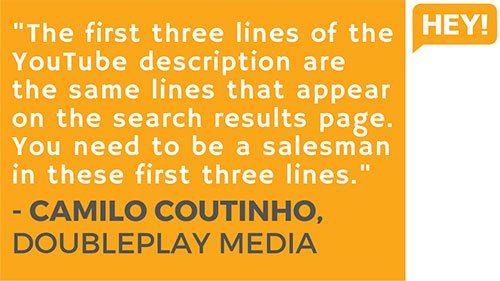 "The first three lines of the YouTube description are the same three lines that appear on the search results page. So you need to be a salesman in these first three lines." - Camilo Coutinho, DoublePlay Media (Brazil)