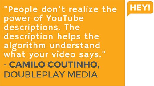 "People don't realize the power of YouTube descriptions. The description helps the algorithm understand what your video says." - Camilo Coutinho, DoublePlay Media (Brazil)