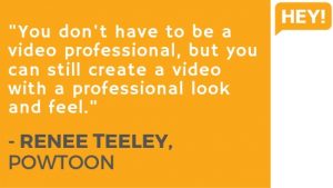 "You don't have to be a video professional, but you can still create a video with a professional look and feel." - RENEE TEELEY, POWTOON