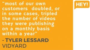 "Most of our own customers doubled, or in some cases, tripled the number of videos they were publishing on a monthly basis within a year." - Tyler Lessard, Vidyard