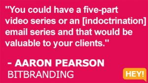 "You could have a five-part video series or an [indoctrination] email series and that would be valuable to your clients." - AARON PEARSON BITBRANDING