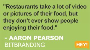 "Restaurants take a lot of video or pictures of their food, but they don’t ever show people enjoying their food." - AARON PEARSON BITBRANDING