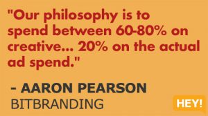 "Our philosophy is to spend between 60-80% on creative... 20% on the actual ad spend." - AARON PEARSON BITBRANDING