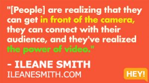 "Now people are coming out of their shell, they're realizing that they can get in front of the camera, they can connect with their audience, and they've realized the power of video." - ILEANE SMITH ILEANESMITH.COM