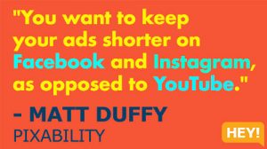 "You want to keep your ads shorter on Facebook and Instagram, as opposed to YouTube." - MATT DUFFY, PIXABILITY