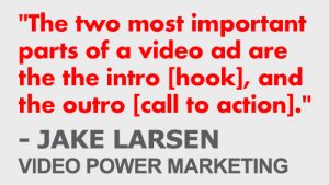 "The two most important parts of a video ad are the the intro [hook], and the outro [call to action]." - Jake Larsen, Video Power Marketing