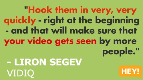 "Hook them in very, very  quickly - right at the beginning - and that will make sure that  your video gets seen by more  people."  - LIRON SEGEV  VIDIQ